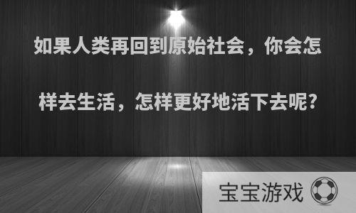 如果人类再回到原始社会，你会怎样去生活，怎样更好地活下去呢?