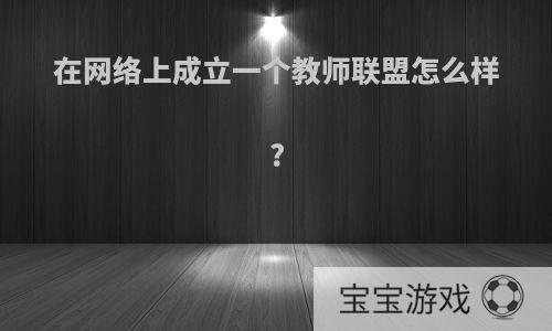 在网络上成立一个教师联盟怎么样?