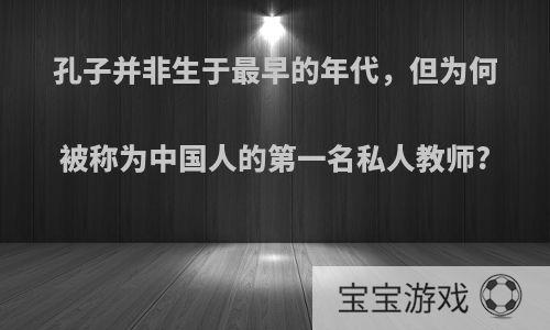 孔子并非生于最早的年代，但为何被称为中国人的第一名私人教师?