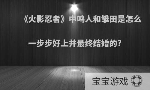 《火影忍者》中鸣人和雏田是怎么一步步好上并最终结婚的?