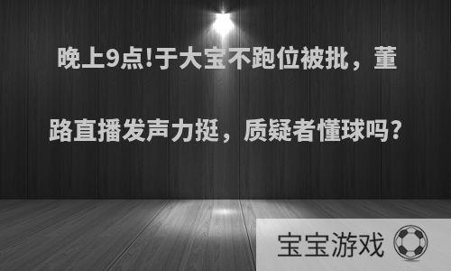 晚上9点!于大宝不跑位被批，董路直播发声力挺，质疑者懂球吗?