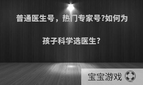 普通医生号，热门专家号?如何为孩子科学选医生?