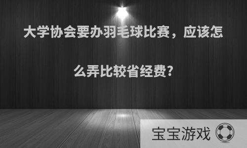 大学协会要办羽毛球比赛，应该怎么弄比较省经费?