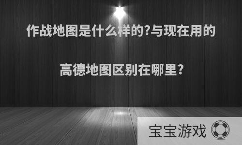 作战地图是什么样的?与现在用的高德地图区别在哪里?