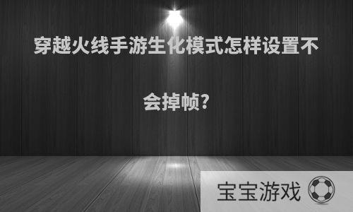 穿越火线手游生化模式怎样设置不会掉帧?