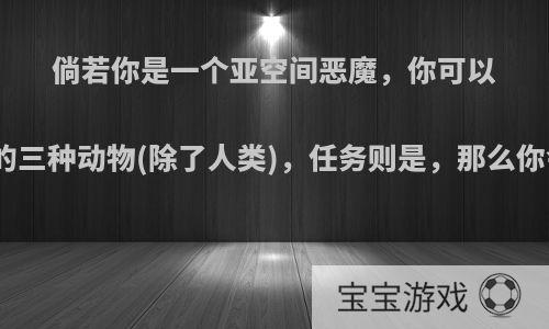 倘若你是一个亚空间恶魔，你可以控制地球上的三种动物(除了人类)，任务则是，那么你会如何行动?