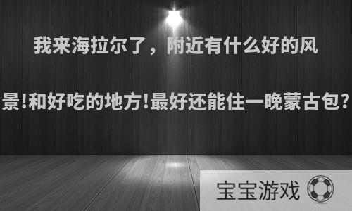 我来海拉尔了，附近有什么好的风景!和好吃的地方!最好还能住一晚蒙古包?