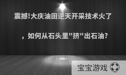 震撼!大庆油田逆天开采技术火了，如何从石头里