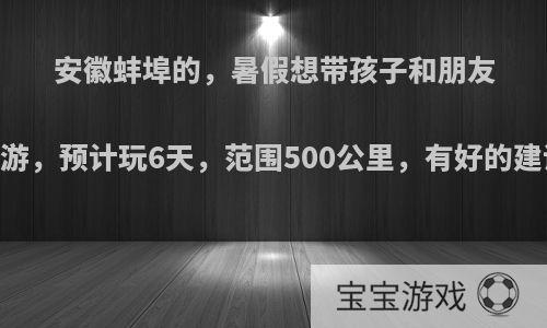 安徽蚌埠的，暑假想带孩子和朋友自驾游，预计玩6天，范围500公里，有好的建议吗?
