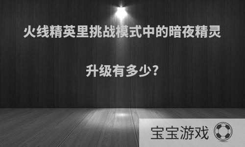 火线精英里挑战模式中的暗夜精灵升级有多少?