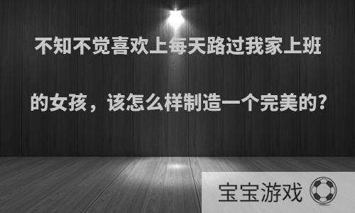 不知不觉喜欢上每天路过我家上班的女孩，该怎么样制造一个完美的?