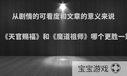 从剧情的可看度和文章的意义来说，《天官赐福》和《魔道祖师》哪个更胜一筹?