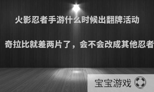 火影忍者手游什么时候出翻牌活动啊，奇拉比就差两片了，会不会改成其他忍者啊?