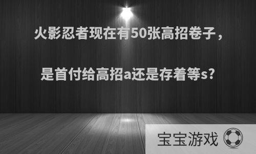 火影忍者现在有50张高招卷子，是首付给高招a还是存着等s?