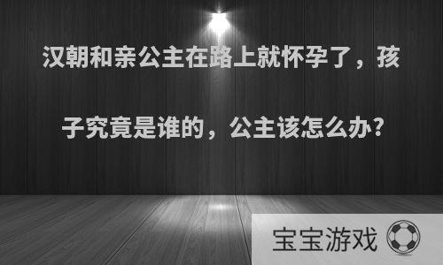 汉朝和亲公主在路上就怀孕了，孩子究竟是谁的，公主该怎么办?