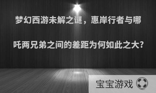 梦幻西游未解之谜，惠岸行者与哪吒两兄弟之间的差距为何如此之大?