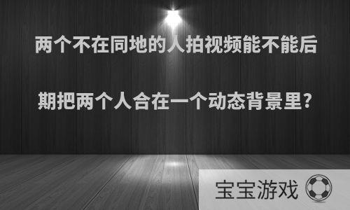 两个不在同地的人拍视频能不能后期把两个人合在一个动态背景里?