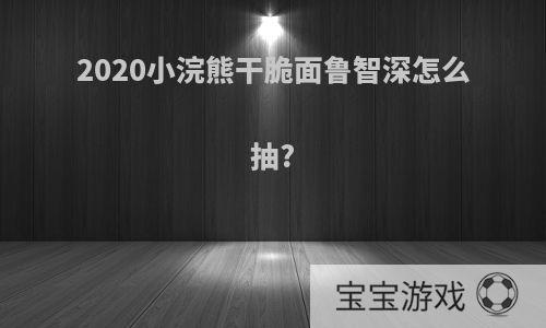 2020小浣熊干脆面鲁智深怎么抽?