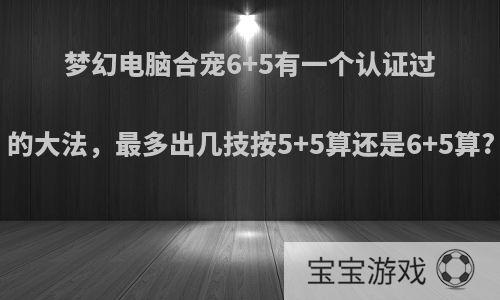 梦幻电脑合宠6+5有一个认证过的大法，最多出几技按5+5算还是6+5算?