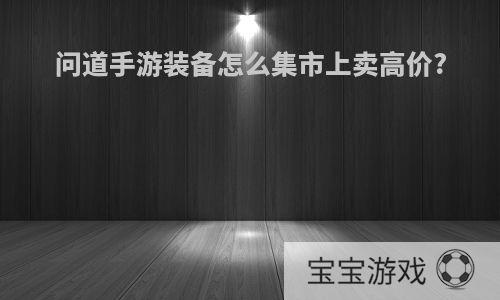 问道手游装备怎么集市上卖高价?