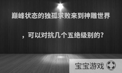 巅峰状态的独孤求败来到神雕世界，可以对抗几个五绝级别的?