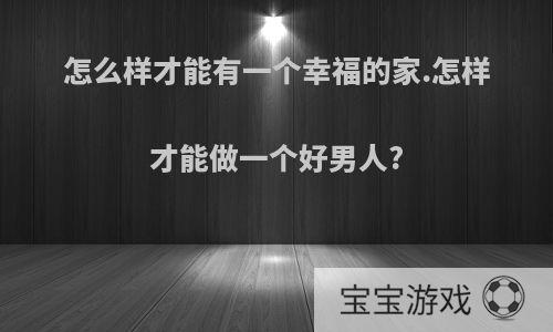 怎么样才能有一个幸福的家.怎样才能做一个好男人?