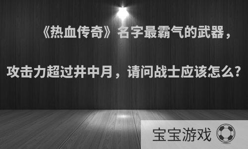 《热血传奇》名字最霸气的武器，攻击力超过井中月，请问战士应该怎么?