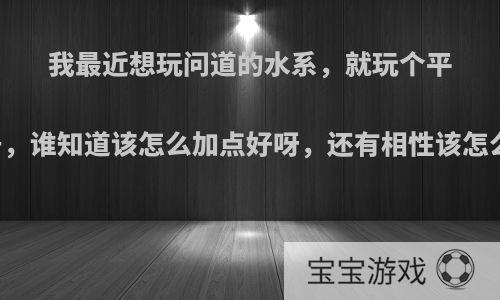 我最近想玩问道的水系，就玩个平民号，谁知道该怎么加点好呀，还有相性该怎么加?