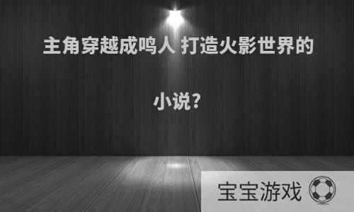 主角穿越成鸣人 打造火影世界的小说?