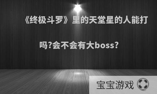 《终极斗罗》里的天堂星的人能打吗?会不会有大boss?