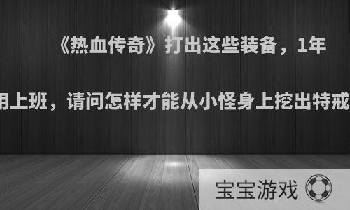 《热血传奇》打出这些装备，1年不用上班，请问怎样才能从小怪身上挖出特戒吗?