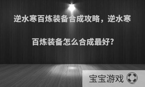 逆水寒百炼装备合成攻略，逆水寒百炼装备怎么合成最好?