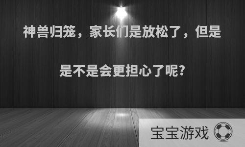 神兽归笼，家长们是放松了，但是是不是会更担心了呢?