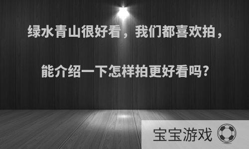 绿水青山很好看，我们都喜欢拍，能介绍一下怎样拍更好看吗?