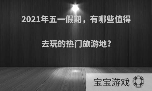 2021年五一假期，有哪些值得去玩的热门旅游地?