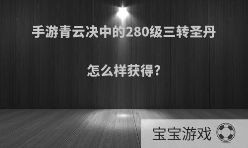 手游青云决中的280级三转圣丹怎么样获得?