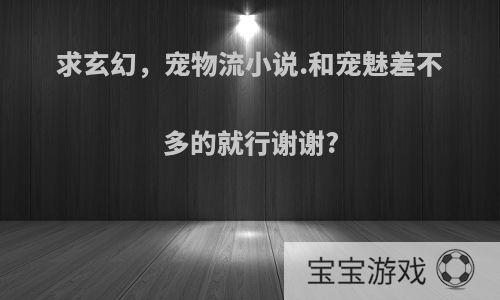 求玄幻，宠物流小说.和宠魅差不多的就行谢谢?