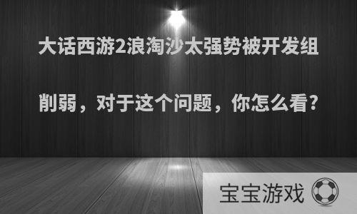 大话西游2浪淘沙太强势被开发组削弱，对于这个问题，你怎么看?