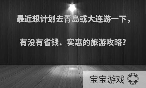 最近想计划去青岛或大连游一下，有没有省钱、实惠的旅游攻略?