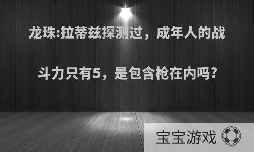 龙珠:拉蒂兹探测过，成年人的战斗力只有5，是包含枪在内吗?