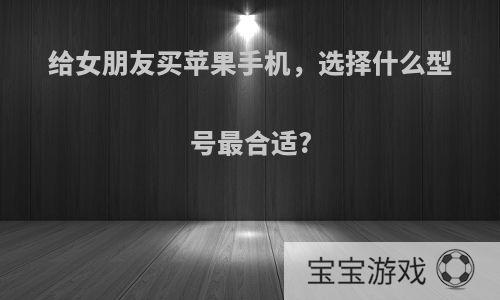 给女朋友买苹果手机，选择什么型号最合适?