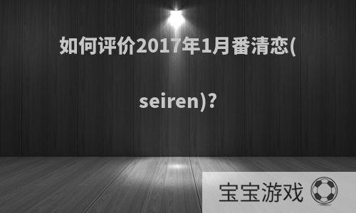 如何评价2017年1月番清恋(seiren)?