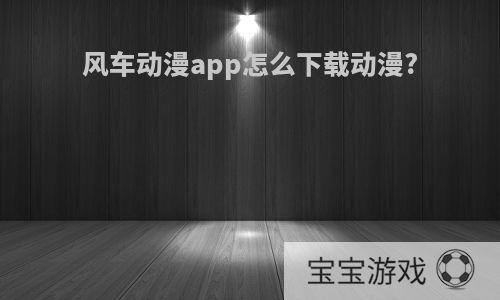 风车动漫app怎么下载动漫?