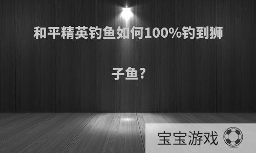 和平精英钓鱼如何100%钓到狮子鱼?