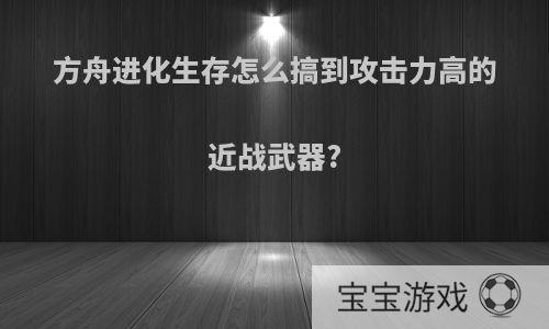 方舟进化生存怎么搞到攻击力高的近战武器?