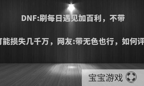 DNF:刷每日遇见加百利，不带钱可能损失几千万，网友:带无色也行，如何评价?