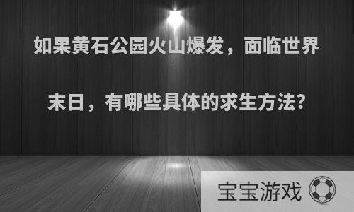 如果黄石公园火山爆发，面临世界末日，有哪些具体的求生方法?