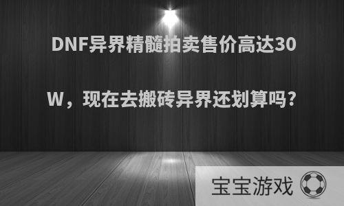 DNF异界精髓拍卖售价高达30W，现在去搬砖异界还划算吗?