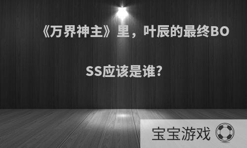 《万界神主》里，叶辰的最终BOSS应该是谁?