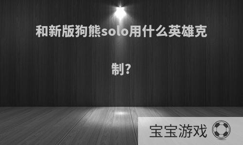 和新版狗熊solo用什么英雄克制?